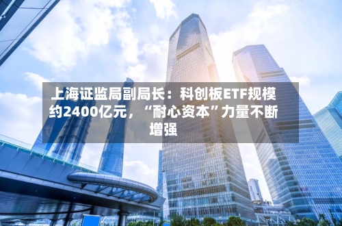 上海证监局副局长：科创板ETF规模约2400亿元，“耐心资本”力量不断增强