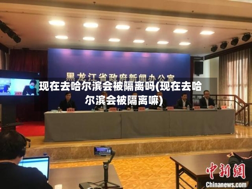 现在去哈尔滨会被隔离吗(现在去哈尔滨会被隔离嘛)