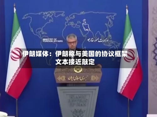 伊朗媒体:伊朗称与美国的协议框架文本接近敲定