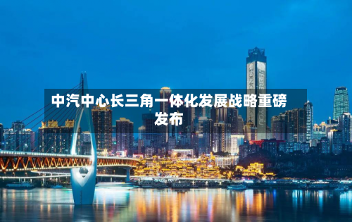中汽中心长三角一体化发展战略重磅发布