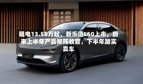 租电13.58万起，新乐道L60上市，蔚来上半年产品矩阵收官，下半年踏实卖车