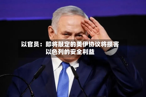以官员:即将敲定的美伊协议将损害以色列的安全利益