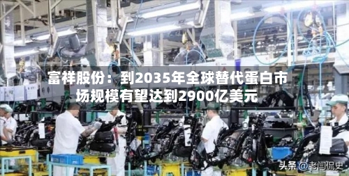 富祥股份:到2035年全球替代蛋白市场规模有望达到2900亿美元-第3张图片