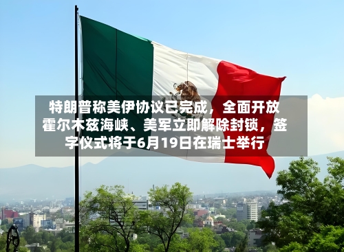 特朗普称美伊协议已完成，全面开放霍尔木兹海峡、美军立即解除封锁，签字仪式将于6月19日在瑞士举行